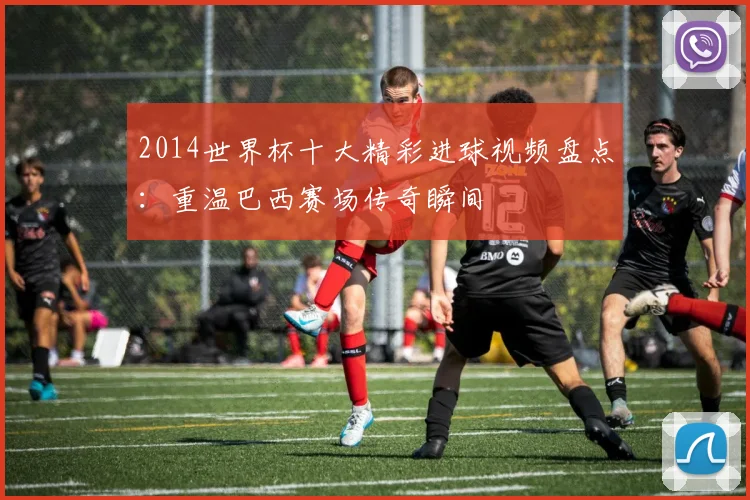 2014世界杯十大精彩进球视频盘点：重温巴西赛场传奇瞬间