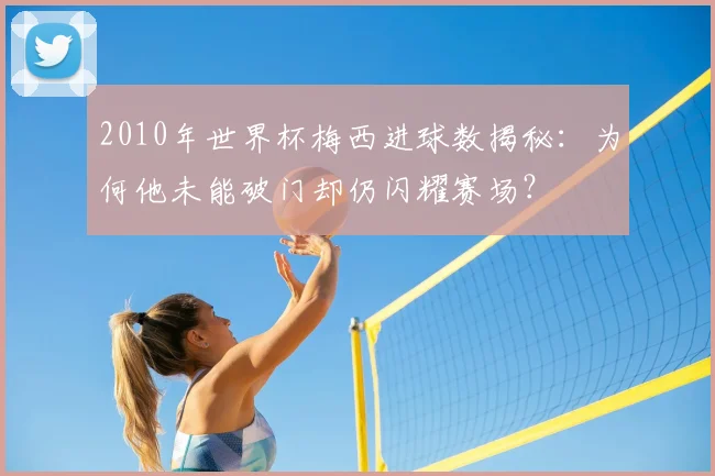 2010年世界杯梅西进球数揭秘：为何他未能破门却仍闪耀赛场？