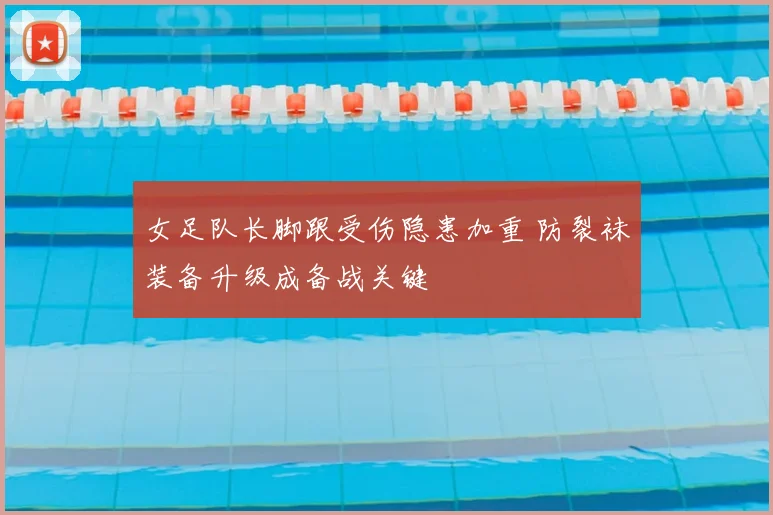 女足队长脚跟受伤隐患加重 防裂袜装备升级成备战关键