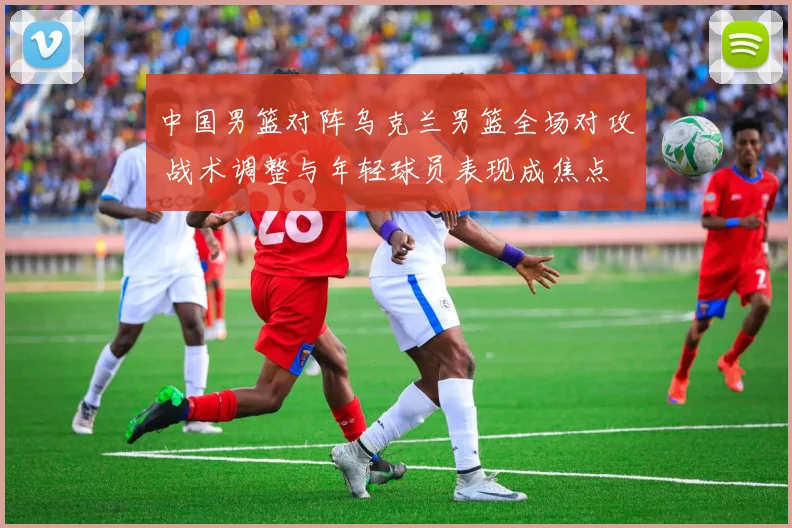 中国男篮对阵乌克兰男篮全场对攻 战术调整与年轻球员表现成焦点