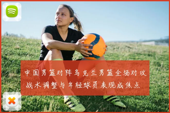 中国男篮对阵乌克兰男篮全场对攻 战术调整与年轻球员表现成焦点