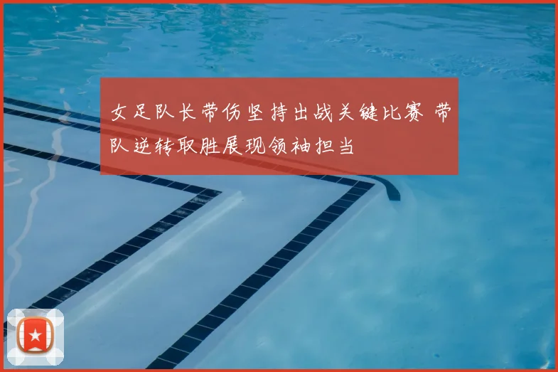 女足队长带伤坚持出战关键比赛 带队逆转取胜展现领袖担当