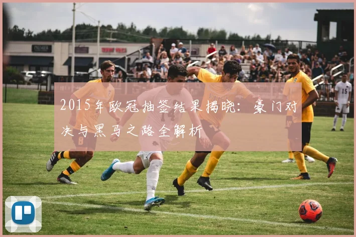 2015年欧冠抽签结果揭晓：豪门对决与黑马之路全解析