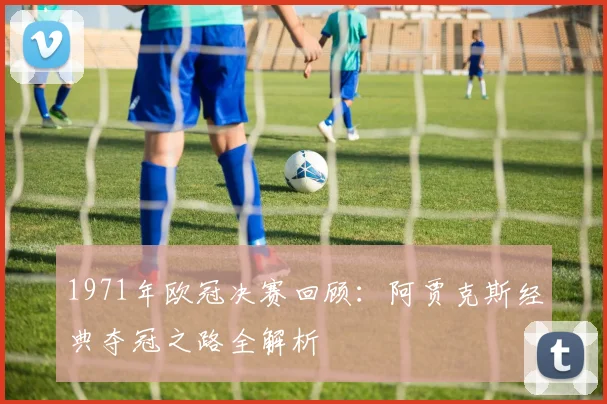 1971年欧冠决赛回顾：阿贾克斯经典夺冠之路全解析