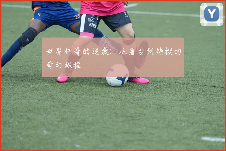 世界杯哥的逆袭：从看台到热搜的奇幻旅程