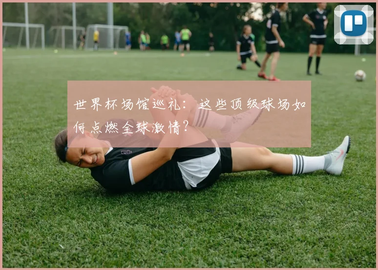 世界杯场馆巡礼:这些顶级球场如何点燃全球激情?