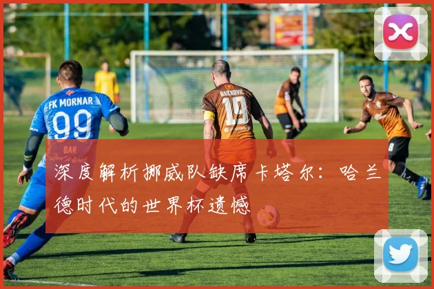 深度解析挪威队缺席卡塔尔：哈兰德时代的世界杯遗憾