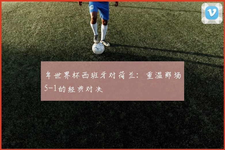 年世界杯西班牙对荷兰：重温那场5-1的经典对决