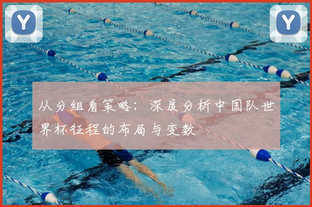 从分组看策略：深度分析中国队世界杯征程的布局与变数