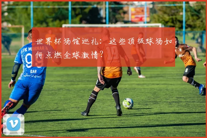 世界杯场馆巡礼:这些顶级球场如何点燃全球激情?