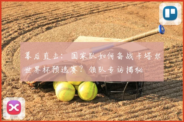 幕后直击：国家队如何备战卡塔尔世界杯预选赛？领队专访揭秘