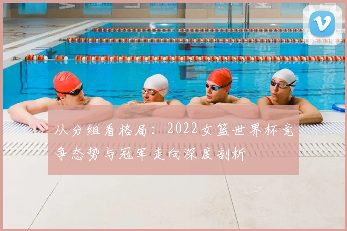 从分组看格局：2022女篮世界杯竞争态势与冠军走向深度剖析